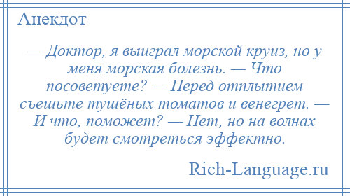 
    — Доктор, я выиграл морской круиз, но у меня морская болезнь. — Что посоветуете? — Перед отплытием съешьте тушёных томатов и венегрет. — И что, поможет? — Нет, но на волнах будет смотреться эффектно.