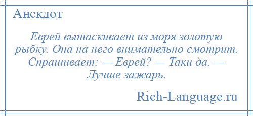 
    Еврей вытаскивает из моря золотую рыбку. Она на него внимательно смотрит. Спрашивает: — Еврей? — Таки да. — Лучше зажарь.