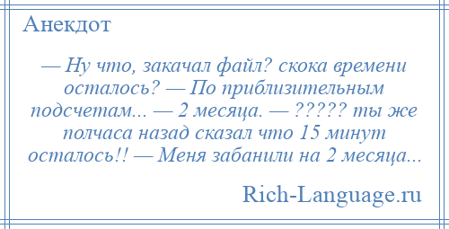 
    — Ну что, закачал файл? скока времени осталось? — По приблизительным подсчетам... — 2 месяца. — ????? ты же полчаса назад сказал что 15 минут осталось!! — Меня забанили на 2 месяца...