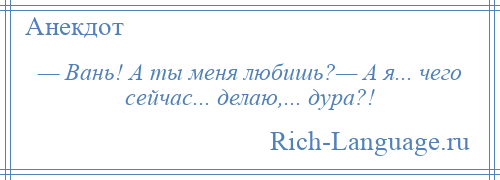 
    — Вань! А ты меня любишь?— А я... чего сейчас... делаю,... дура?!