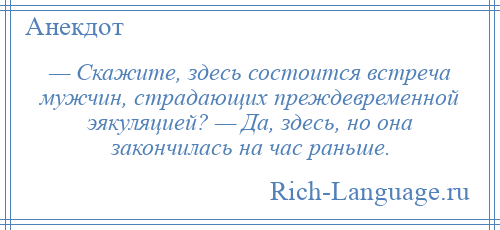 
    — Скажите, здесь состоится встреча мужчин, страдающих преждевременной эякуляцией? — Да, здесь, но она закончилась на час раньше.