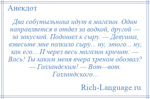 
    Два собутыльника идут в магазин. Один направляется в отдел за водкой, другой — за закуской. Подошел к сыру. — Девушка, взвесьте мне полкило сыру... ну, этого... ну, как его... И через весь магазин кричит: — Вась! Ты каким меня вчера хреном обозвал? — Голландским! — Вот—вот. Голландского...