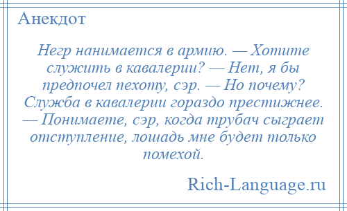 
    Негр нанимается в армию. — Хотите служить в кавалерии? — Нет, я бы предпочел пехоту, сэр. — Но почему? Служба в кавалерии гораздо престижнее. — Понимаете, сэр, когда трубач сыграет отступление, лошадь мне будет только помехой.