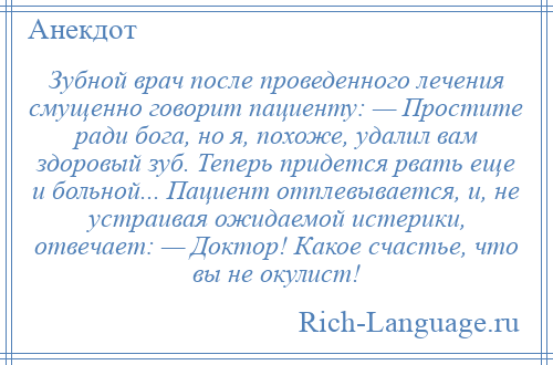 
    Зубной врач после проведенного лечения смущенно говорит пациенту: — Простите ради бога, но я, похоже, удалил вам здоровый зуб. Теперь придется рвать еще и больной... Пациент отплевывается, и, не устраивая ожидаемой истерики, отвечает: — Доктор! Какое счастье, что вы не окулист!