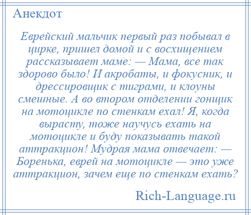 
    Еврейский мальчик первый раз побывал в цирке, пришел домой и с восхищением рассказывает маме: — Мама, все так здорово было! И акробаты, и фокусник, и дрессировщик с тиграми, и клоуны смешные. А во втором отделении гонщик на мотоцикле по стенкам ехал! Я, когда вырасту, тоже научусь ехать на мотоцикле и буду показывать такой аттракцион! Мудрая мама отвечает: — Боренька, еврей на мотоцикле — это уже аттракцион, зачем еще по стенкам ехать?