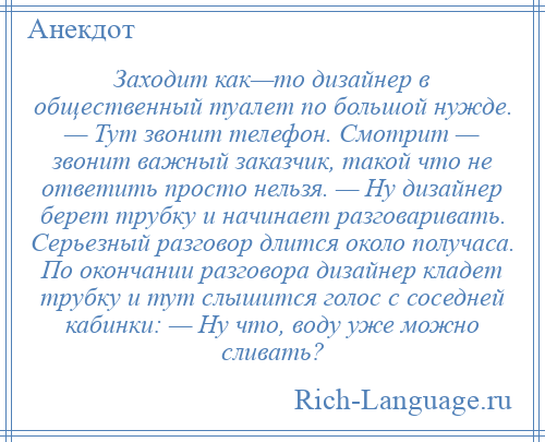 
    Заходит как—то дизайнер в общественный туалет по большой нужде. — Тут звонит телефон. Смотрит — звонит важный заказчик, такой что не ответить просто нельзя. — Ну дизайнер берет трубку и начинает разговаривать. Серьезный разговор длится около получаса. По окончании разговора дизайнер кладет трубку и тут слышится голос с соседней кабинки: — Ну что, воду уже можно сливать?