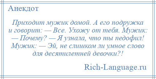 
    Приходит мужик домой. А его подружка и говорит: — Все. Ухожу от тебя. Мужик: — Почему? — Я узнала, что ты педофил! Мужик: — Эй, не слишком ли умное слово для десятилетней девочки?!