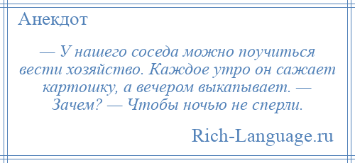 
    — У нашего соседа можно поучиться вести хозяйство. Каждое утро он сажает картошку, а вечером выкапывает. — Зачем? — Чтобы ночью не сперли.