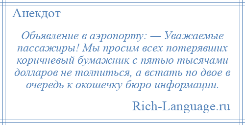 
    Объявление в аэропорту: — Уважаемые пассажиры! Мы просим всех потерявших коричневый бумажник с пятью тысячами долларов не толпиться, а встать по двое в очередь к окошечку бюро информации.