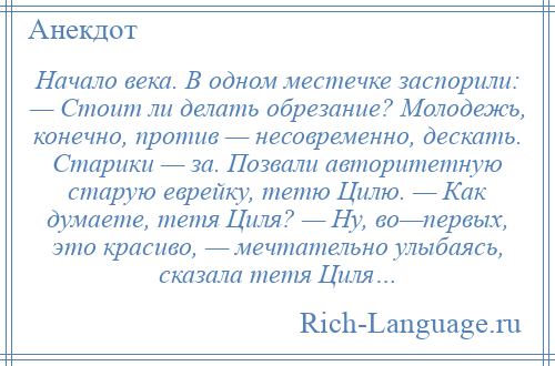 
    Начало века. В одном местечке заспорили: — Стоит ли делать обрезание? Молодежь, конечно, против — несовременно, дескать. Старики — за. Позвали авторитетную старую еврейку, тетю Цилю. — Как думаете, тетя Циля? — Ну, во—первых, это красиво, — мечтательно улыбаясь, сказала тетя Циля…