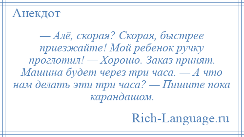 
    — Алё, скорая? Скорая, быстрее приезжайте! Мой ребенок ручку проглотил! — Хорошо. Заказ принят. Машина будет через три часа. — А что нам делать эти три часа? — Пишите пока карандашом.