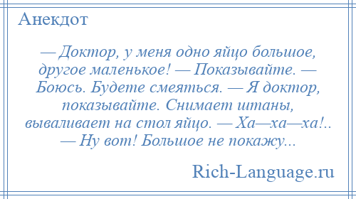 
    — Доктор, у меня одно яйцо большое, другое маленькое! — Показывайте. — Боюсь. Будете смеяться. — Я доктор, показывайте. Снимает штаны, вываливает на стол яйцо. — Ха—ха—ха!.. — Ну вот! Большое не покажу...