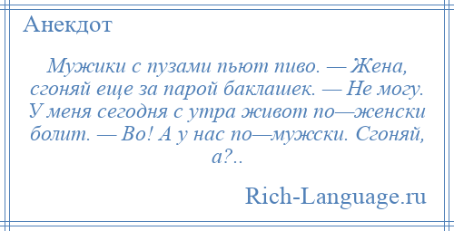 
    Мужики с пузами пьют пиво. — Жена, сгоняй еще за парой баклашек. — Не могу. У меня сегодня с утра живот по—женски болит. — Во! А у нас по—мужски. Сгоняй, а?..