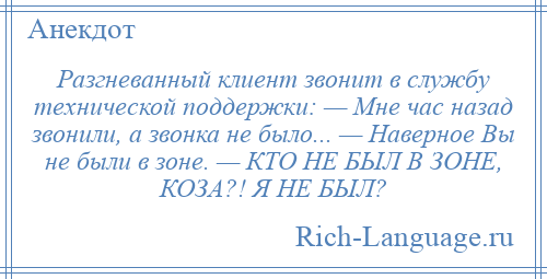 
    Разгневанный клиент звонит в службу технической поддержки: — Мне час назад звонили, а звонка не было... — Наверное Вы не были в зоне. — КТО НЕ БЫЛ В ЗОНЕ, КОЗА?! Я НЕ БЫЛ?