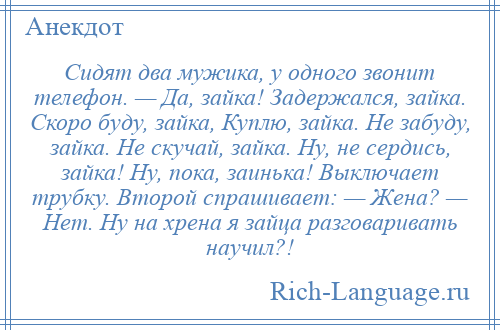 
    Сидят два мужика, у одного звонит телефон. — Да, зайка! Задержался, зайка. Скоро буду, зайка, Куплю, зайка. Не забуду, зайка. Не скучай, зайка. Ну, не сердись, зайка! Ну, пока, заинька! Выключает трубку. Второй спрашивает: — Жена? — Нет. Ну на хрена я зайца разговаривать научил?!