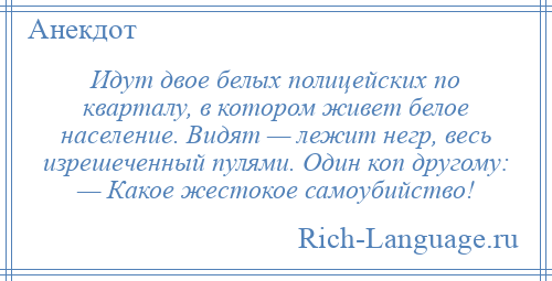 
    Идут двое белых полицейских по кварталу, в котором живет белое население. Видят — лежит негр, весь изрешеченный пулями. Один коп другому: — Какое жестокое самоубийство!