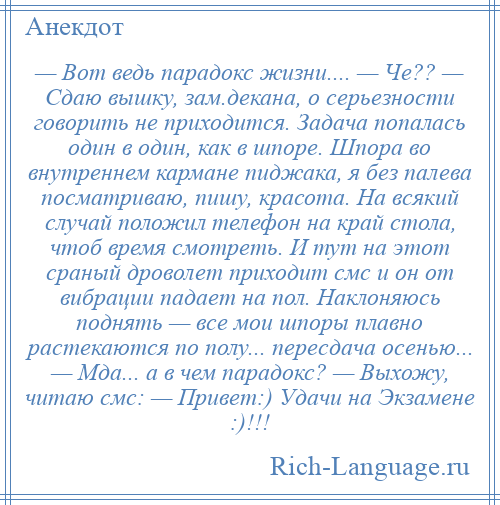 
    — Вот ведь парадокс жизни.... — Че?? — Сдаю вышку, зам.декана, о серьезности говорить не приходится. Задача попалась один в один, как в шпоре. Шпора во внутреннем кармане пиджака, я без палева посматриваю, пишу, красота. На всякий случай положил телефон на край стола, чтоб время смотреть. И тут на этот сраный дроволет приходит смс и он от вибрации падает на пол. Наклоняюсь поднять — все мои шпоры плавно растекаются по полу... пересдача осенью... — Мда... а в чем парадокс? — Выхожу, читаю смс: — Привет:) Удачи на Экзамене :)!!!