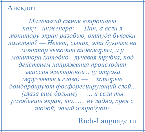 
    Маленький сынок вопрошает папу—инженера: — Пап, а если я монитору экран разобью, оттуда буковки полетят? — Нееет, сынок, эти буковки на монитор выводит видеокарта, а у монитора катодно—лучевая трубка, под действием напряжения происходит эмиссия электронов... (у отрока округляются глаза) — ... которые бомбардируют фосфоресцирующий слой... (глаза еще больше) — ... и если ты разобьешь экран, то....... ну ладно, хрен с тобой, давай попробуем!