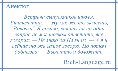 
    Встреча выпускников школы. Учительница: — Ну как же ты живешь, Вовочка? Я помню, как ты ни на один вопрос не мог толком ответить, все говорил: — Не знаю да Не знаю. — А я и сейчас то же самое говорю. Но потом добавляю: — Выяснить и доложить.