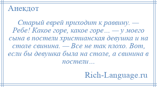 
    Старый еврей приходит к раввину. — Ребе! Какое горе, какое горе… — у моего сына в постели христианская девушка и на столе свинина. — Все не так плохо. Вот, если бы девушка была на столе, а свинина в постели…