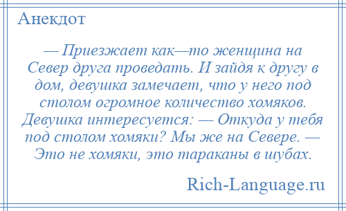 
    — Приезжает как—то женщина на Север друга проведать. И зайдя к другу в дом, девушка замечает, что у него под столом огромное количество хомяков. Девушка интересуется: — Откуда у тебя под столом хомяки? Мы же на Севере. — Это не хомяки, это тараканы в шубах.