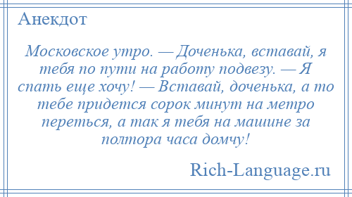 
    Московское утро. — Доченька, вставай, я тебя по пути на работу подвезу. — Я спать еще хочу! — Вставай, доченька, а то тебе придется сорок минут на метро переться, а так я тебя на машине за полтора часа домчу!