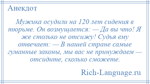 
    Мужика осудили на 120 лет сидения в тюрьме. Он возмущается: — Да вы что! Я же столько не отсижу! Судья ему отвечает: — В нашей стране самые гуманные законы, мы вас не принуждаем — отсидите, сколько сможете.