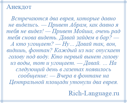 
    Встречаются два еврея, которые давно не виделись. — Привет Абрам, как давно я тебя не видел! — Привет Мойша, очень рад тебя снова видеть. Давай зайдем в бар? — А кто угощает? — Ну… Давай так, вон, видишь, фонтан? Каждый из нас опускает голову под воду. Кто первый вынет голову из воды, тот и угощает. — Давай. … На следующий день в газетах появилось сообщение: — Вчера в фонтане на Центральной площади утонули два еврея.