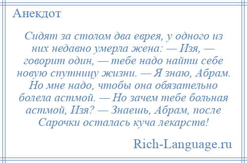 
    Сидят за столом два еврея, у одного из них недавно умерла жена: — Изя, — говорит один, — тебе надо найти себе новую спутницу жизни. — Я знаю, Абрам. Но мне надо, чтобы она обязательно болела астмой. — Но зачем тебе больная астмой, Изя? — Знаешь, Абрам, после Сарочки осталась куча лекарств!