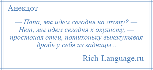 
    — Папа, мы идем сегодня на охоту? — Нет, мы идем сегодня к окулисту, — простонал отец, потихоньку выколупывая дробь у себя из задницы...