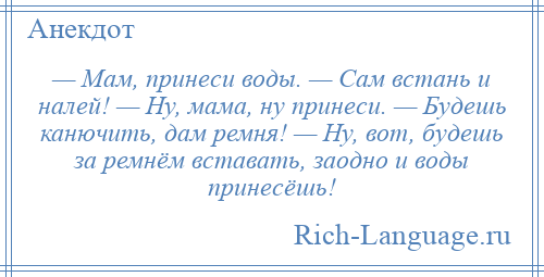 
    — Мам, принеси воды. — Сам встань и налей! — Ну, мама, ну принеси. — Будешь канючить, дам ремня! — Ну, вот, будешь за ремнём вставать, заодно и воды принесёшь!