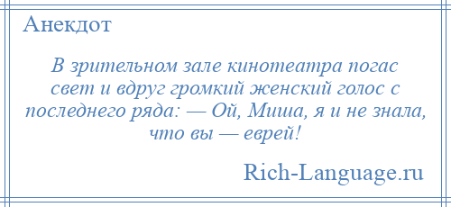 
    В зрительном зале кинотеатра погас свет и вдруг громкий женский голос с последнего ряда: — Ой, Миша, я и не знала, что вы — еврей!