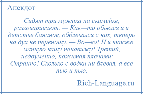 
    Сидят три мужика на скамейке, разговаривают. — Как—то объелся я в детстве бананов, обблевался с них, теперь на дух не переношу. — Во—во! И я также манную кашу ненавижу! Третий, недоуменно, пожимая плечами: — Странно! Сколько с водки ни блевал, а все пью и пью.