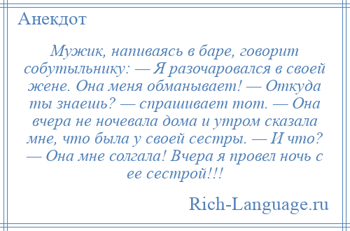 
    Мужик, напиваясь в баре, говорит собутыльнику: — Я разочаровался в своей жене. Она меня обманывает! — Откуда ты знаешь? — спрашивает тот. — Она вчера не ночевала дома и утром сказала мне, что была у своей сестры. — И что? — Она мне солгала! Вчера я провел ночь с ее сестрой!!!