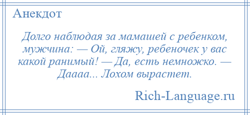 
    Долго наблюдая за мамашей с ребенком, мужчина: — Ой, гляжу, ребеночек у вас какой ранимый! — Да, есть немножко. — Даааа... Лохом вырастет.