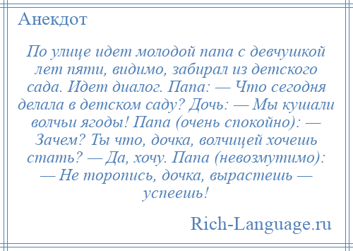 
    По улице идет молодой папа с девчушкой лет пяти, видимо, забирал из детского сада. Идет диалог. Папа: — Что сегодня делала в детском саду? Дочь: — Мы кушали волчьи ягоды! Папа (очень спокойно): — Зачем? Ты что, дочка, волчицей хочешь стать? — Да, хочу. Папа (невозмутимо): — Не торопись, дочка, вырастешь — успеешь!