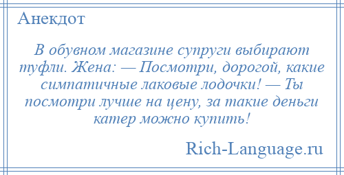 
    В обувном магазине супруги выбирают туфли. Жена: — Посмотри, дорогой, какие симпатичные лаковые лодочки! — Ты посмотри лучше на цену, за такие деньги катер можно купить!