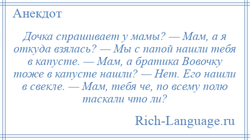 
    Дочка спрашивает у мамы? — Мам, а я откуда взялась? — Мы с папой нашли тебя в капусте. — Мам, а братика Вовочку тоже в капусте нашли? — Нет. Его нашли в свекле. — Мам, тебя че, по всему полю таскали что ли?