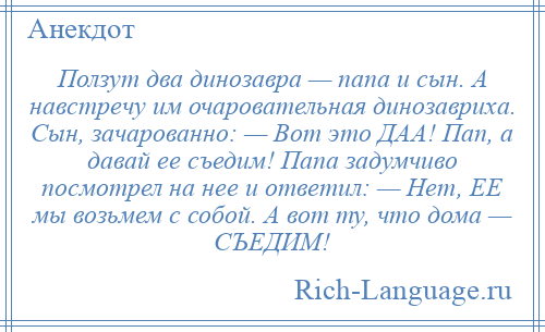 
    Ползут два динозавра — папа и сын. А навстречу им очаровательная динозавриха. Сын, зачарованно: — Вот это ДАА! Пап, а давай ее съедим! Папа задумчиво посмотрел на нее и ответил: — Нет, ЕЕ мы возьмем с собой. А вот ту, что дома — СЪЕДИМ!