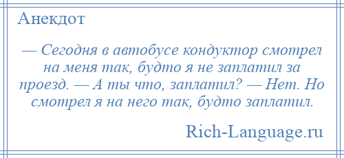 
    — Сегодня в автобусе кондуктор смотрел на меня так, будто я не заплатил за проезд. — А ты что, заплатил? — Нет. Но смотрел я на него так, будто заплатил.