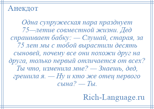 
    Одна супружеская пара празднует 75—летие совместной жизни. Дед спрашивает бабку: — Слушай, старая, за 75 лет мы с тобой вырастили десять сыновей, почему все они похожи друг на друга, только первый отличается от всех? Ты что, изменила мне? — Знаешь, дед, грешила я. — Ну и кто же отец первого сына? — Ты.