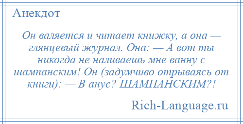 
    Он валяется и читает книжку, а она — глянцевый журнал. Она: — А вот ты никогда не наливаешь мне ванну с шампанским! Он (задумчиво отрываясь от книги): — В анус? ШАМПАНСКИМ?!