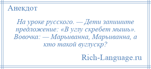 
    На уроке русского. — Дети запишите предложение: «В углу скребет мышь». Вовочка: — Марьиванна, Марьиванна, а кто такой вуглускр?