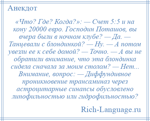 
    «Что? Где? Когда?»: — Счет 5:5 и на кону 20000 евро. Господин Поташов, вы вчера были в ночном клубе? — Да. — Танцевали с блондинкой? — Ну. — А потом увезли ее к себе домой? — Точно. — А вы не обратили внимание, что эта блондинка сидела сначала за моим столом? — Нет... Внимание, вопрос: — Диффундивное проникновение трансаминаз через астроцитарные синапсы обусловлено липофильностью или гидрофильностью?