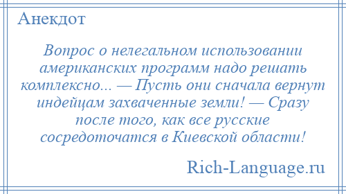 
    Вопрос о нелегальном использовании американских программ надо решать комплексно... — Пусть они сначала вернут индейцам захваченные земли! — Сразу после того, как все русские сосредоточатся в Киевской области!