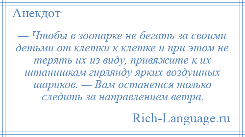 
    — Чтобы в зоопарке не бегать за своими детьми от клетки к клетке и при этом не терять их из виду, привяжите к их штанишкам гирлянду ярких воздушных шариков. — Вам останется только следить за направлением ветра.