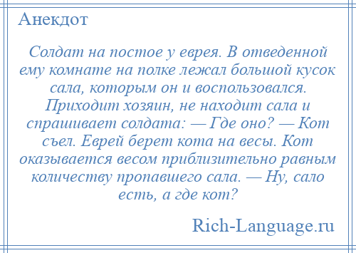 
    Солдат на постое у еврея. В отведенной ему комнате на полке лежал большой кусок сала, которым он и воспользовался. Приходит хозяин, не находит сала и спрашивает солдата: — Где оно? — Кот съел. Еврей берет кота на весы. Кот оказывается весом приблизительно равным количеству пропавшего сала. — Ну, сало есть, а где кот?