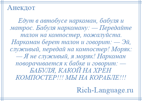 
    Едут в автобусе наркоман, бабуля и матрос. Бабуля наркоману: — Передайте талон на компостер, пожалуйста. Наркоман берет талон и говорит: — Эй, служивый, передай на компостер! Моряк: — Я не служивый, я моряк! Наркоман поворачивается к бабке и говорит: — БАБУЛЯ, КАКОЙ НА ХРЕН КОМПОСТЕР!!! МЫ НА КОРАБЛЕ!!!