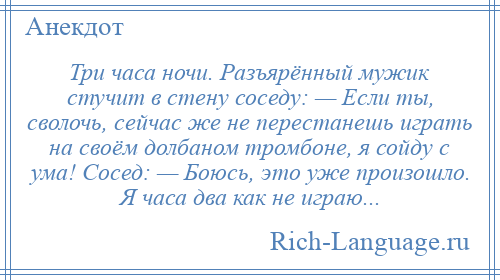 
    Три часа ночи. Разъярённый мужик стучит в стену соседу: — Если ты, сволочь, сейчас же не перестанешь играть на своём долбаном тромбоне, я сойду с ума! Сосед: — Боюсь, это уже произошло. Я часа два как не играю...