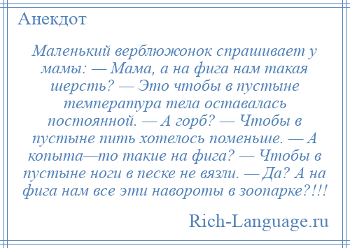 
    Маленький верблюжонок спрашивает у мамы: — Мама, а на фига нам такая шерсть? — Это чтобы в пустыне температура тела оставалась постоянной. — А горб? — Чтобы в пустыне пить хотелось поменьше. — А копыта—то такие на фига? — Чтобы в пустыне ноги в песке не вязли. — Да? А на фига нам все эти навороты в зоопарке?!!!